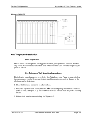 Page 295Section 700-Operation Appendix A. EX 1.0 Feature Update
DBS-2.3/9.2-700 DBS Manual - Revised April 2000   Page A-5
 Figure A-1 CPC-EX
Key Telephone Installation
Desi Strip Cover
The 44-Series Key Telephones are shipped with a thin green protective film over the Desi 
strip cover. Be sure to remove this film from both sides of the Desi cover before placing the 
phone in service.
Key Telephone Wall Mounting Instructions
The following procedures apply to 44-Series Key Telephones only. Please be sure to...