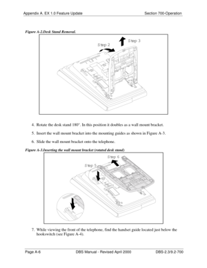 Page 296Appendix A. EX 1.0 Feature Update Section 700-Operation
Page A-6 DBS Manual - Revised April 2000 DBS-2.3/9.2-700
 Figure A-2.Desk Stand Removal.
4.  Rotate the desk stand 180°. In this position it doubles as a wall mount bracket.
5.  Insert the wall mount bracket into the mounting guides as shown in Figure A-3.
6.  Slide the wall mount bracket onto the telephone.
 Figure A-3.Inserting the wall mount bracket (rotated desk stand) 
7.  While viewing the front of the telephone, find the handset guide located...