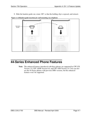 Page 297Section 700-Operation Appendix A. EX 1.0 Feature Update
DBS-2.3/9.2-700 DBS Manual - Revised April 2000   Page A-7
8.  Slide the handset guide out, rotate 180° so that the holding clip is exposed, and reinsert.
 Figure A-4.Handset guide insertion for wall mounting, key telephone
44-Series Enhanced Phone Features
Note:
The enhanced features introduced with these phones are supported by CPC-EX 
Version 1.0, CPC-AII/B Version 8.0, and CPC-S/M Version 2.0. You can also 
use the 44-Series phones with previous...