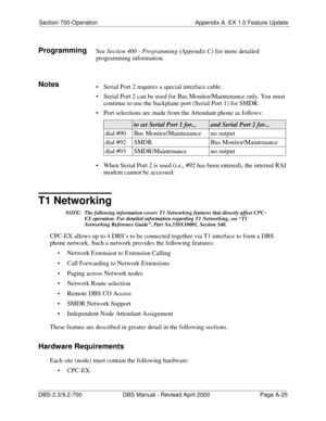 Page 315Section 700-Operation Appendix A. EX 1.0 Feature Update
DBS-2.3/9.2-700 DBS Manual - Revised April 2000   Page A-25
ProgrammingSee Section 400 - Programming (Appendix C) for more detailed 
programming information.
Notes Serial Port 2 requires a special interface cable.
 Serial Port 2 can be used for Bus Monitor/Maintenance only. You must 
continue to use the backplane port (Serial Port 1) for SMDR.
 Port selections are made from the Attendant phone as follows:
 When Serial Port 2 is used (i.e., #92...