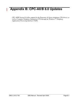Page 327DBS-2.3/9.2-700 DBS Manual - Revised April 2000   Page B-1
 Appendix B: CPC-AII/B 8.0 Updates
CPC-AII/B Version 8.0 offers support for the Panasonic 44-Series telephones (VB-44xxx), as 
well as Computer Telephony Integration (CTI) through the Windows™ Telephony 
Applications Processing Interface (TAPI). 
