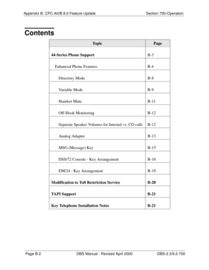 Page 328Appendix B. CPC-AII/B 8.0 Feature Update Section 700-OperationPage B-2 DBS Manual - Revised April 2000 DBS-2.3/9.2-700
Contents
To p i cPage
44-Series Phone Support B-3
Enhanced Phone Features   
B
-4
Directory Mode   
B
-8
Variable Mode   
B
-9
Handset Mute  
B
-1 1
Off-Hook Monitoring   
B
-12
Separate Speaker Volumes for Internal vs. CO calls   
B
-12
Analog Adapter  
B
-13
MSG (Message) Key   
B
-15
DSS/72 Console - Key Arrangement   
B
-16
EM/24 - Key Arrangement  
B
-19
Modification to Toll...