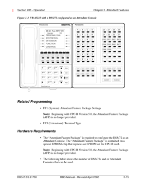 Page 35Section 700 - Operation Chapter 2. Attendant Features
DBS-2.3/9.2-700 DBS Manual - Revised April 2000   2-15
Figure 1-2. VB-43225 with a DSS/72 configured as an Attendant Console
Related Programming
 FF1 (System): Attendant Feature Package Settings
Note:
Beginning with CPC-B Version 5.0, the Attendant Feature Package 
(AFP) is no longer provided.
 FF3 (Extensions): Terminal Type
Hardware Requirements
 The “Attendant Feature Package” is required to configure the DSS/72 as an 
Attendant Console. The...