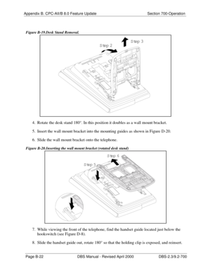 Page 348Appendix B. CPC-AII/B 8.0 Feature Update Section 700-Operation
Page B-22 DBS Manual - Revised April 2000 DBS-2.3/9.2-700
 Figure B-19.Desk Stand Removal.
4.  Rotate the desk stand 180°. In this position it doubles as a wall mount bracket.
5.  Insert the wall mount bracket into the mounting guides as shown in Figure D-20.
6.  Slide the wall mount bracket onto the telephone.
 Figure B-20.Inserting the wall mount bracket (rotated desk stand) 
7.  While viewing the front of the telephone, find the handset...