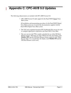 Page 351DBS-2.3/9.2-700 DBS Manual - Revised April 2000   Page C-1
 Appendix C: CPC-AII/B 9.0 Updates
The following enhancements are included with CPC AII/B Version 9.0:
 CPC-AII/B Version 9.0 adds support for the PanaVOICE Digital
 Vo i c e  
Mail system. 
All installation and programming procedures for the PanaVOICE Digital 
Voice Mail system are covered in the documentation supplied with the 
PanaVOICE Digital Voice Mail system.
 The VAU port assignment program (FF3 (ExtPort)# 47#) can now be used 
to...