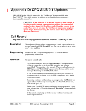 Page 353DBS-2.3/9.2-700 DBS Manual - Revised April 2000   Page D-1
 Appendix D: CPC-AII/B 9.1 Updates
CPC-AII/B Version 9.1 adds support for the “Call Record” feature available with 
PanaVOICE™
 Voice Mail systems. In addition, several quality improvements are 
incorporated in Version 9.1.
CAUTION:  When using the “Call Record” feature in some states it is 
illegal to record telephone communications without the consent of all 
parties. In other states, it is illegal to record without the consent of one 
party....