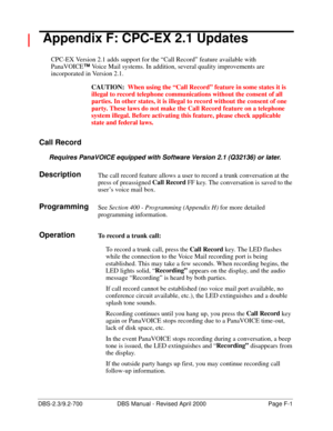 Page 357DBS-2.3/9.2-700 DBS Manual - Revised April 2000   Page F-1
 Appendix F: CPC-EX 2.1 Updates
CPC-EX Version 2.1 adds support for the “Call Record” feature available with 
PanaVOICE™
 Voice Mail systems. In addition, several quality improvements are 
incorporated in Version 2.1.
CAUTION:  When using the “Call Record” feature in some states it is 
illegal to record telephone communications without the consent of all 
parties. In other states, it is illegal to record without the consent of one 
party. These...