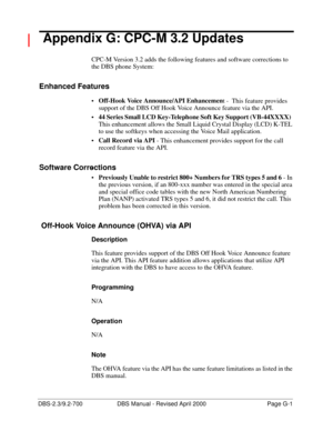 Page 359DBS-2.3/9.2-700 DBS Manual - Revised April 2000   Page G-1
 Appendix G: CPC-M 3.2 Updates
CPC-M Version 3.2 adds the following features and software corrections to 
the DBS phone System:
Enhanced Features
Off-Hook Voice Announce/API Enhancemen
t -  This feature provides 
support of the DBS Off Hook Voice Announce feature via the API.
44 Series Small LCD Key-Telephone Soft Key Support (VB-44XXXX) 
 
This enhancement allows the Small Liquid Crystal Display (LCD) K-TEL 
to use the softkeys when accessing...