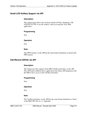 Page 363Section 700-Operation Appendix H. CPC-AII/B 9.2 Feature Update
DBS-2.3/9.2-700 DBS Manual - Revised April 2000   Page H-3
Small LCD Softkey Support via API 
Description 
This enhancement allows the 44-Series Small LCD Key-Telephone (VB-
44XXXX) K-TEL to use the softkeys when accessing the Voice Mail 
application. 
Programming 
N/A
Operation 
N/A
Note 
The OHVA feature via the API has the same feature limitations as listed in the 
DBS manual.
Call Record (OHVA) via API 
Description 
This feature provides...