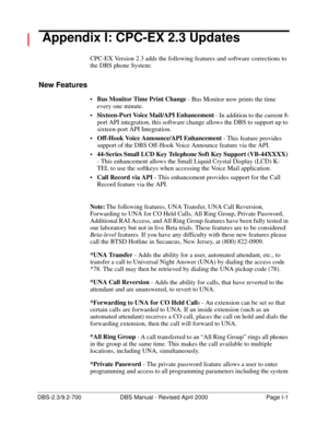 Page 365DBS-2.3/9.2-700 DBS Manual - Revised April 2000   Page I-1
 Appendix I: CPC-EX 2.3 Updates
CPC-EX Version 2.3 adds the following features and software corrections to 
the DBS phone System:
New Features
Bus Monitor Time Print Change
 - Bus Monitor now prints the time 
every one minute.
Sixteen-Port Voice Mail/API Enhancement
 - In addition to the current 8-
port API integration, this software change allows the DBS to support up to 
sixteen-port API Integration.
Off-Hook Voice Announce/API Enhancement...