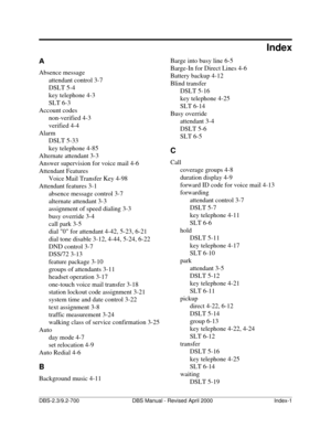 Page 387DBS-2.3/9.2-700                   DBS Manual - Revised April 2000   Index-1
A
Absence message
attendant control 3-7
DSLT 5-4
key telephone 4-3
SLT 6-3
Account codes
non-verified 4-3
verified 4-4
Alarm
DSLT 5-33
key telephone 4-85
Alternate attendant 3-3
Answer supervision for voice mail 4-6
Attendant Features
Voice Mail Transfer Key 4-98
Attendant features 3-1
absence message control 3-7
alternate attendant 3-3
assignment of speed dialing 3-3
busy override 3-4
call park 3-5
dial 0 for attendant 4-42,...