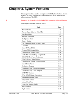 Page 47DBS-2.3/9.2-700 DBS Manual - Revised April 2000  Page 3-1
Chapter 3. System Features
This chapter contains detailed descriptions of DBS System Features. System 
Features are either available on a system-wide basis or aid in the overall 
administration of the DBS.
Please see the Appendices in the back of this manual for additional features.
This chapter covers the following topics: 
Topic Page
Account Codes 3-3
Answer Supervision for Voice Mail 3-6
Auto Day Mode 3-7
Auto Set Relocation 3-9
Background...