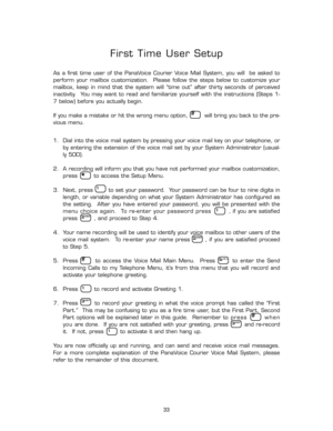Page 38#
*
1
1
2ABC
2ABC
1
5JKL
3DEF
#
1
3DEF
#
33
First Time User Setup
As  a  first  time  user  of  the  PanaVoice  Courier  Voice  Mail  System,  you  will    be  asked  to
perform  your  mailbox  customization.    Please  follow  the  steps  below  to  customize  your
mailbox,  keep  in  mind  that  the  system  will  “time  out”  after  thirty  seconds  of  perceived
inactivity.    You  may  want  to  read  and  familiarize  yourself  with  the  instructions  (Steps  1-
7 below) before you actually...