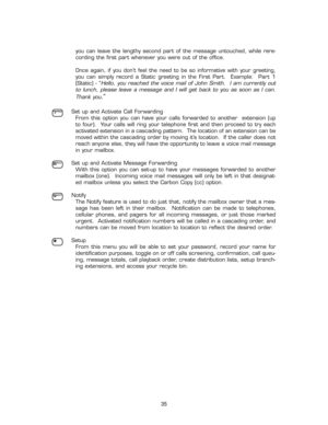 Page 40you  can  leave  the  lengthy  second  part  of  the  message  untouched,  while  rere-
cording the first part whenever you were out of the office. 
Once  again,  if  you  don’t  feel  the  need  to  be  so  informative  with  your  greeting,
you  can  simply  record  a  Static  greeting  in  the  First  Part.    Example:    Part  1
(Static)  -  “
Hello,  you  reached  the  voice  mail  of  John  Smith.    I  am  currently  out
to  lunch,  please  leave  a  message  and  I  will  get  back  to  you  as...