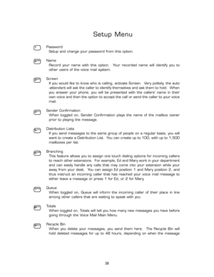 Page 43Setup Menu
Password
Setup and change your password from this option.
Name
Record  your  name  with  this  option.    Your  recorded  name  will  identify  you  to
other users of the voice mail system.
Screen
If you would like to know who is calling, activate Screen.  Very politely, the auto
-attendant will ask the caller to identify themselves and ask them to hold.  When
you  answer  your  phone,  you  will  be  presented  with  the  callers’  name  in  their
own voice and then the option to accept the...