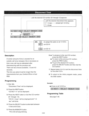 Page 104.‘.....................- until the desired CO number (01 through 12) appears 
until the desired disconnect time appears 
: 
to assign the same on all 12 CO’s 
Description 
A certain amount of time is needed for an 
outside call to be released, this is necessary so 
that a new call may be attempted after 
disconnecting with the previous call. 
There are two choices available, 1.5 and 4.0 6. 
l 
0 
0 
seconds. 
The time you select must be longer than the 
requirements from your Central Office or host 
PBX....