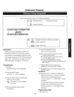 Page 105Extension Feature 
. . . . . . . . . . . 
until the desired jack number (01 through 32) appears. 
. . .._.................. 
A= 111 :extension group l_ ....... default (all 32 jacks) 
G :extension group 8 
f . . . . . . . . . . . . . . . . . . . . . . . . . . . . . . . . . 
: to assign the same on all 32 jack numbers 
Description 
Enables grouping of extension numbers by rress tne M tMuHY button. 
The LCD will stop blinking. 
department or floor by all extension numbers 
into a-maximum of 8 separate...