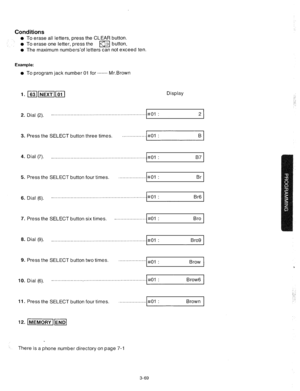 Page 111Conditions 
l To erase all letters, press the CLEAR button. 
l To erase one letter, press the 
m button. 
l The maximum numbers’of letters can not exceed ten. 
Example: 
l To program jack number 01 for ........ Mr.Brown 
Display 
2. Dial (2). _............................................................... 
#Ol : 
2 
3. Press the SELECT button three times. . . . . . . . . . . . . . . . . I#01 : 
Bl 
4. Dial (7). _ . . . . . . . . . . . . . . . . . . . . . . . . . . . . . . . . . . . . . . . . . . . . . ....