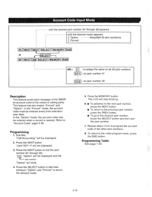 Page 112. . . . . . . . . . . . . . . . 
until the desired jack number (01 through 32)appears. 
. . . . . . . . . . . . . . . . . . . . . . . . . . . . 
until the desired mode appears 
Option ‘.........’ default(all 32 jack numbers) 
Forced 
! . . . . . . . . . . . . *BE 
r;;l : to assign the same on all 32 jack numbers 
ml : on jack number 01 
@l’m : on jack number 32 
Description 
This feature gives each message of the SMDR 
an account code of the called or calling party. 
This feature has two modes “Forced”...