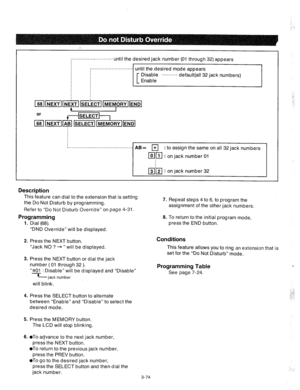 Page 116:...............- ............ 
until the desired jack number (01 through 32) appears 
i.. ........................... until the desired mode appears 
Disable .......... ..default(al I 32 jack numbers) 
Enable 
AB= r;;l : to assign the same on all 32 jack numbers 
lolli-1 : on jack number 01 
m’j-5-1 : on jack number 32 
Description 
This feature can dial to the extension that is setting 
the Do Not Disturb by programming. 
Refer to “Do Not Disturb Override” on page 4-31. 
Programming 
1. Dial (68). 7....