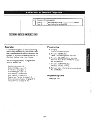 Page 119until the desired mode appears 
Hold-l ...........Flash hookswitch 
only . . . . . . . . . . . . . . . . . . . . . . . . . default 
Hold-2 ..=........Flash hookswitch and dial 20 -1 
I Description 
If a standard telephone at the extension ring 
immediately after hanging up or about 30 set 
later, this programming step will eliminate the 
problem by requiring the extension to dial 20 
after hook flashing in the Hold-2 mode. 
The following operation is changed when 
“Hold-2” mode is set. 
Call Park (on...