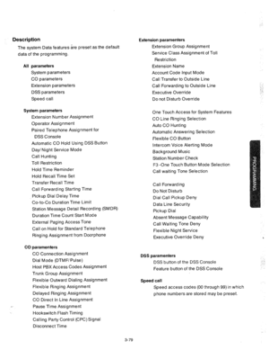 Page 121Description 
The system Data features are preset as the default 
data of the programming. 
All parameters Extension Name 
System parameters 
Account Code Input Mode 
CO parameters 
Call Transfer to Outside Line 
Extension parameters 
Call Forwarding to Outside Line 
DSS parameters 
Executive Override 
Speed call 
Do not Disturb Override 
System parameters 
Extension Number Assignment 
Operator Assignment 
Paired Telephone Assignment for 
DSS Console 
Automatic CO Hold Using DSS Button 
Day/Night Service...