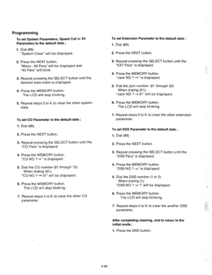 Page 122Programming 
To set System Parameters, Speed Call or All 
Parameters to the default data ; 
1. Dial (99). 
“System Clear” will be displayed. 
2. Press the NEXT button. 
“Menu : All Para” will be displayed and 
“All Para” will blink. 
3. Repeat pressing the SELECT button until the 
desired data mode is displayed. 
4. Press the MEMORY button. 
The LCD will stop blinking. 
5. Repeat steps 3 to 4, to clear the other system 
data. 
To set CO Parameter to the default data ; 
1. Dial (99). 
2. Press the NEXT...