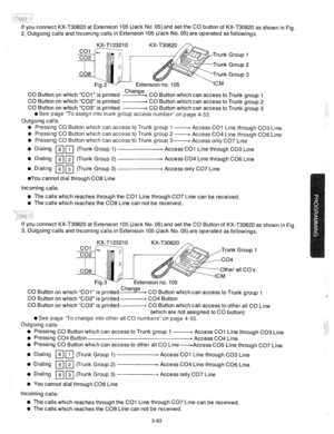 Page 125If you connect KX-T30820 at Extension 105 (Jack No. 05) and set the CO button of KX-T30820 as shown in Fig. 
2, Outgoing calls and Incoming calls in Extension 105 (Jack No. 05) are operated as followings. 
CO Button on which “COl” is printed Change 
- CO Button which can access to Trunk group 1 
CO Button on which “CO2” is printed ------- CO Button which can access to Trunk group 2 
CO Button on which “CO3” is printed p CO Button which can access to Trunk group 3 
l See page “To assign into trunk group...