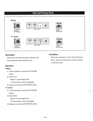 Page 154Setting 
Lift handset 
or press 
SP-PHONE Dial “7218” Hang up or 
press 
SP-PHONE 
To cancel 
Lift handset 
or press 
SP-PHONE Dial “720#” Hang up or 
press 
SP-PHONE 
Description 
Allows you to prohibit any other extension user 
from answering calls directed to you. 
Conditions 
While your extension is in the “Dial Call Pickup 
Deny” mode, you can place or receive outside 
or intercom calls. 
Operation 
Setting- 
1. 
Lift the handset or press the SP-PHONE 
button. 
2. Dial (721s). 
Wait for a...