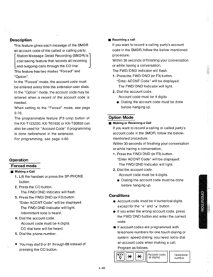 Page 165Description 
This feature gives each message of the SMDR 
an account code of the called or calling party. 
[ Station Message Detail Recording (SMDR) is 
cost saving feature that records all incoming 
and outgoing calls through the CO line. 
I 
This feature has two modes “Forced” and 
“Option”. 
In the “Forced” mode, the account code must 
be entered every time the extension user dials. 
In the “Option” mode, the account code may be 
entered when a record of the account code is 
needed. 
When setting to...