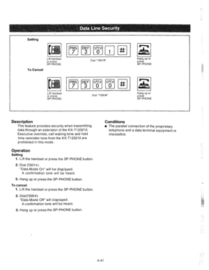 Page 166Setting 
cpq 
Lift handset 
Dial “7301#” Hang up or 
or press press 
SP-PHONE SP-PHONE 
To Cancel 
Lift handset 
or press 
SP-PHONE Dial “7300#” Hang up or 
press 
SP-PHONE 
Description 
This feature provides security when transmitting 
data through an extension of the KX-Tl23210. 
Executive override, call waiting tone and hold 
time reminder tone from the KX-T123210 are 
prohibited in this mode. 
Conditions 
l The parallel connection of the proprietary 
telephone and a data terminal equipment is...