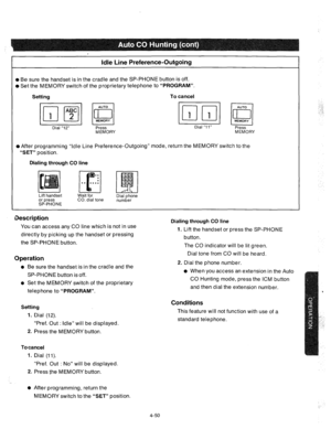 Page 175Idle Line Preference-Outgoing 
l Be sure the handset is in the cradle and the SP-PHONE button is off. 
l Set the MEMORY switch of the proprietary telephone to “PROGRAM”. 
Setting To cancel 
Dial “12” 
Press Dial “1 1” 
Press 
MEMORY 
MEMORY 
l After programming “Idle Line Preference-Outgoing” mode, return the MEMORY switch to the 
“SET” position. 
Dialing through CO line 
Lift handset 
or press 
SP-PHONE Wait for 
CO. dial tone Dial phone 
number 
Description 
You can access any CO line which is not in...