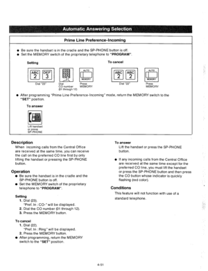 Page 176Prime Line Preference-Incoming 
l Be sure the handset is in the cradle and the SP-PHONE button is off. 
l Set the MEMORY switch of the proprietary telephone to “PROGRAM”. 
Setting To cancel 
Dial “23” Dial Press 
CO number MEMORY 
(01 through 12) Dial “22” 
AUTO 
: 
MEMORY 
Press 
MEMORY 
o After programming “Prime Line Preference-Incoming” mode, return the MEMORY switch to the 
“SET” position. 
To 
answer 
Lift handset 
or press 
SP-PHONE 
Description To answer 
When incoming calls from the Central...