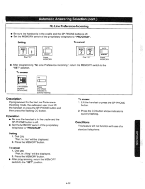 Page 177No Line Preference-Incoming 
l Be sure the handset is in the cradle and the SP-PHONE button is off. 
l Set the MEMORY switch of the proprietary telephone to “PROGRAM”. 
Setting To cancel 
piq Bi ~~ 
Dial “21” 
Press Dial “22” 
Press 
MEMORY MEMORY 
l After programming “No Line Preference-Incoming”, return the MEMORY switch to the 
“SET” position. 
To answer 
Lift handset 
or press 
SP-PHONE Press 
CO whose 
indicator is 
quickly flashing 
Description To answer 
If programmed for the No Line Preference-...