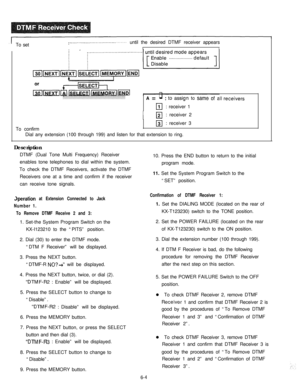 Page 207.ITo set~........‘..“...............‘.‘.. . . . . . .until the desired DTMF receiver appears
II
: . . . . . . . . . . . . . . . . . . . . . . . . . . . . . . . . . . . . . . . . . . . . . . . . . . . . . .A = q: to assign to same of all 3 receivers
111: receiver 1
I El: receiver 2
To confirm
131: receiver 3
Dial any extension (100 through 199) and listen for that extension to ring.
Description
DTMF (Dual Tone Multi Frequency) Receiver
enables tone telephones to dial within the system.
To check the DTMF...