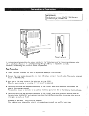 Page 24IMPORTANT!!! 
Surely connect the frame of the KX-Tl23210 to earth 
ground properly to protect the unit. 
4 To earth ground 
In most continental united states, the ground provided by the “third wire ground” at the commercial power outlet 
will be satisfactory however, in a small percentage this ground may be installed in correctly. 
Therefore, the following test procedure should be performed. 
Test Procedure 
1. 
2. 
3. 
4. 
5. Obtain a suitable voltmeter and set it for a possible reading of up to 250 VAC...