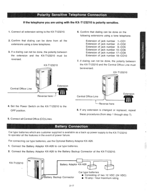 Page 39If the telephone you are using with the KX-Tl23210 is polarity sensitive. 
1. Connect all extension wiring to the KX-Tl23210 
2. Confirm that dialing can be done from all the 
extensions using a tone telephone. 
3. If a dialing can not be done, the polarity between 
the extension and the KX-Tl23210 must be 
reversed. 
KX-Tl23210 
Central Office Line 
4. Set the Power Switch on the KX-Tl23210 to the 
OFF-position. 
5. Connect all Central Office (CO) Lines. 6. Confirm that dialing can be done on the...