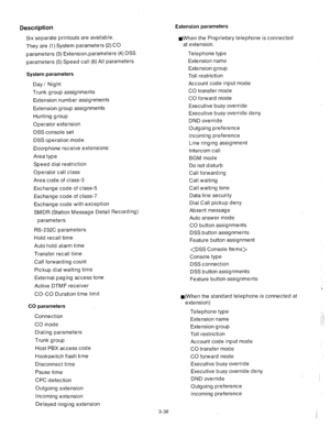 Page 80Description Extension parameters 
Six separate printouts are available. 
They are (1) System parameters (2) CO 
parameters (3) Extensionparameters (4) DSS 
parameters (5) Speed call (6) All parameters aWhen the Proprietary telephone is connected 
at extension. 
Telephone type 
Extension name 
Extension group 
Toll restriction 
Account code input mode 
CO transfer mode 
CO forward mode 
Executive busy override 
Executive busy override deny 
DND override 
Outgoing preference 
Incoming preference 
Line...