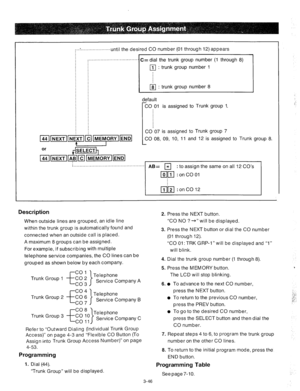 Page 88:..:....................unti I the desired CO number (01 through 12) appears 
................................... 
C= dial the trunk group number (1 through 8) 
q : trunk group number 1 
q : trunk group number 8 
lefault 
CO 01 is assigned to Trunk group 1. 
CO 07 is assigned to Trunk group 7 
CO 08, 09, 10, 11 and 12 is assigned to 
Trunk group 8. 
-{ 
AB= q : to assign the same on all 12 CO’s 
1  . 
Description 2. 
When outside lines are grouped, an idle line 
within the trunk group is automatically...