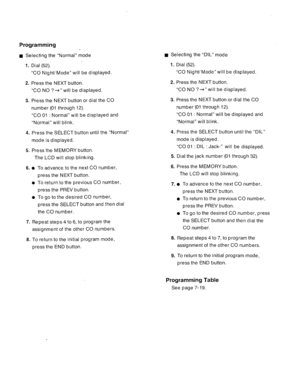 Page 100Programming 
n Selecting the “Normal” mode n Selecting the “DIL” mode 
1. 
Dial (52). 
2. 
3. “CO Night/ Mode” will be displayed. 
Press the NEXT button. 
“CO NO ?+” will be displayed. 
Press the NEXT button or dial the CO 
number (01 through 12). 
“CO 01 : Normal” will be displayed and 
“Normal” will blink. 
4. 
5. Press the SELECT button until the “Normal” 
mode is displayed. 
Press the MEMORY button. 
The LCD will stop blinking. 
6. To advance to the next CO number, 
press the NEXT button. 
To return...