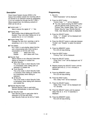 Page 103Description Programming 
Direct Inward System Access (DISA) is the 
feature that enables outside line incoming calls to 
be directed to an extension phone by designating 
it or to an outside line through the KX-Tl23211. 
When programmed, the following contents of 
DISA can be set up. 
n Control code “ * ” 
Sets to ignore the signal of ‘I*” key. 
n Prolong Time 
. Sets duration time of talking past CO-to-CO 
Duration Time Limit when dialing out on an 
outside line (2, 3, 4 or 5 minutes) 
n Answer Delay...