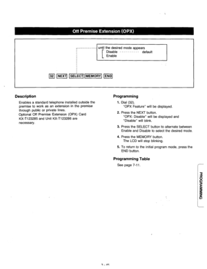 Page 105until the desired mode appears 
~............~I 
. 
Description 
Enables a standard telephone installed outside the 
premise to work as an extension in the premise 
through public or private lines. 
Optional Off Premise Extension (OPX) Card 
KX-T123285 and Unit KX-T123286 are 
necessary. 
Programming 
1. Dial (32). 
“OPX Feature” will be displayed. 
2. Press the NEXT button. 
“OPX: Disable” will be displayed and 
“Disable” will blink. 
3. Press the SELECT button to alternate between 
Enable and Disable...