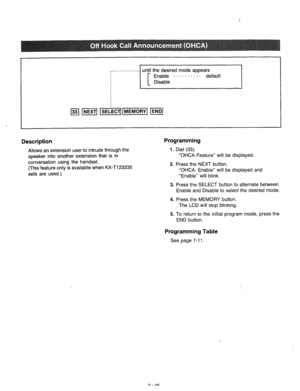 Page 106until the desired mode appears 
. 
Description 
Allows an extension user to intrude through the 
speaker into another extension that is in 
conversation using the handset. 
(This feature only is available when KX-T123235 
sets are used.) 
Programming 
1. Dial (33). 
“OHCA Feature” will be displayed. 
2. Press the NEXT button. 
“OHCA: Enable” will be displayed and 
“Enable” will blink. 
3. 
4. 
5. Press the SELECT button to alternate between 
Enable and Disable to select the desired mode. 
Press the...