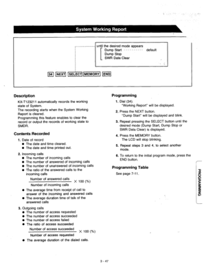 Page 107until the desired mode appears 
Dump Start . . . . . . . . - - default 
Dump Stop 
SWR Data Clear 
. 
I 
Description Programming 
Dial (34). 
KX-Tl23211 automatically records the working 
state of System. 1. 
“Working Report” will be displayed. 
The recording starts when the System Working 
Report is cleared. 
Programming this feature enables to clear the 
record or output the records of working state to 
SMDR. 2. 
3. Press the NEXT button. 
“Dump Start” will be displayed and blink. 
Repeat pressing the...