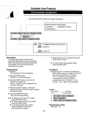 Page 108I Description 
You can program which outside line is 
connected and which one is not connected. 
When an extension automatically selects an 
idle outside line, the extension can be 
connected to it quickly. 
Outside Line Feature 
......... until the desired CO number (01 through 12) appears. 
until the desired mode appears 
Connect 
. . ..-......default (all 12 Cd’s) 
Not Connect 
i. . . . . . . . . . . . . . . . . . . . . . . . . . . . . . /I@= 
q : to assign the same on all 12 CO’s 
ml?J :onCOOl 
lij~l...