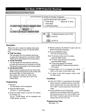 Page 109!.....................-unti I the desired CO number (01 through 12) appears 
, ...................................... 
until the desired dial mode appears 
;.................................................... . . 
DTMF Mode . . . . . . 
default (all 12 CO’s) 
Pulse Mode 
Call Blocking Mode 
AB= q : to assign the same on all 12 CO’s 
lolj?J : on CO 01 
! 
nr;il :onCO12 
Description 
Allows the user to select the dialing mode (tone, 
pulse or call blocking) of each CO (Central Office) 
line. 
DTMF Dial...