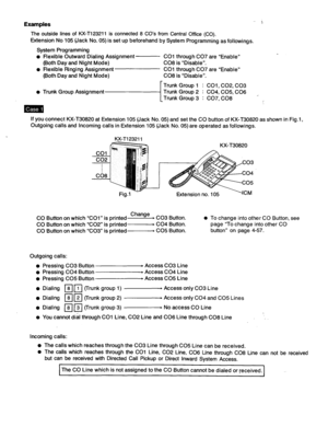 Page 142Examples 
The outside lines of KX-T123211 is connected 8 CO’s from Central Office (CO). 
Extension No 105 (Jack No. 05) is set up beforehand by System Programming as followings. 
System Programming 
Flexible Outward Dialing Assignment 
(Both Day and Night Mode) 
Flexible Ringing Assignment 
(Both Day and Night Mode) CO1 through CO7 are “Enable” 
CO8 is “Disable”. 
CO1 through CO7 are “Enable” 
CO8 is “Disable”. 
r Trunk Group 1 : COl, C02, CO3 
If you connect KX-T30820 at Extension 105 (Jack No. 05) and...