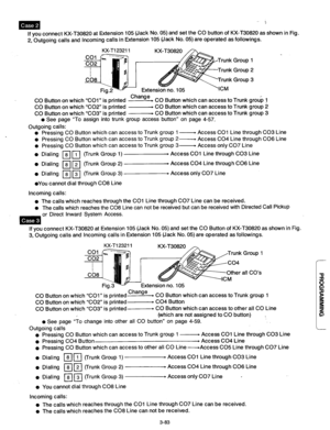 Page 143If you connect KX-T30820 at Extension 105 (Jack No. 05) and set the CO button of KX-T30820 as shown in Fig. 
2, Outgoing calls and Incoming calls in Extension 105 (Jack No. 05) are operated as followings. 
Change 
CO Button on which “COl” is printed F CO Button which can access to Trunk group 1 
CO Button on which “CO2” is printed - CO Button which can access to Trunk group 2 
CO Button on which “CO3” is printed w CO Button which can access to Trunk group 3 
l See page “To assign into trunk group access...