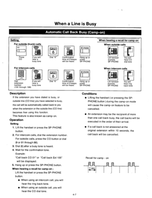 Page 150When a Line is Busy 
I Setting When hearing a recall for camp-on 
1 For outside (trunk) calls 
When outside-calls 
Press 
co If you will 
hear a 
busy tone Dial “6” CoLnrrrmarron 
tone of 2 beeps t-rang up or 
Lift handset 
You will 
press 
will be heard 
SP-PHONE or press hear CO 
SP-PHONE dial tone 
For intercom calls 
When intercom calls 
Dial 
extension If you will 
hear a 
number 
(100 through 199) busy tone Dial “6” Confirmation 
tone of 2 beeps Hang up or 
will be heard press 
SP-PHONE 
I...