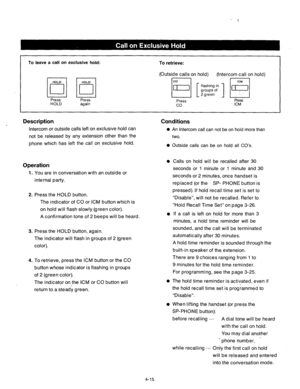 Page 158To leave a call on exclusive hold: To retrieve: 
IBilBl Press Press 
HOLD again 
(Outside calls on hold) (Intercom call on hold) 
lo3j [ ;;;$::I H 
Press Press 
co ICM 
Description 
Intercom or outside calls left on exclusive hold can 
not be released by any extension other than the 
phone which has left the call on exclusive hold. 
Conditions 
0 An Intercom call can not be on hold more than 
two. 
0 Outside calls can be on hold all CO’s, 
Operation l Calls on hold will be recalled after 30 
1. You are...
